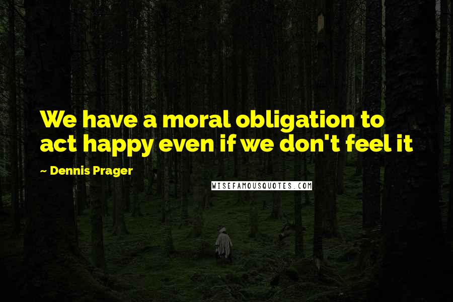 Dennis Prager Quotes: We have a moral obligation to act happy even if we don't feel it