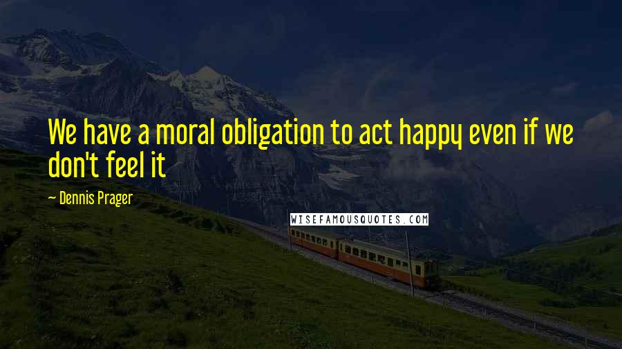 Dennis Prager Quotes: We have a moral obligation to act happy even if we don't feel it