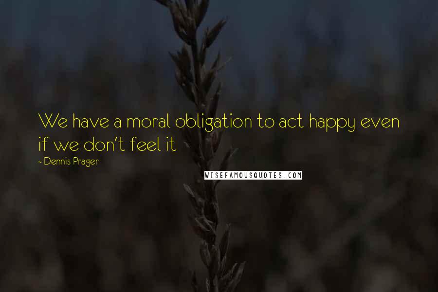 Dennis Prager Quotes: We have a moral obligation to act happy even if we don't feel it