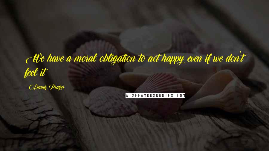 Dennis Prager Quotes: We have a moral obligation to act happy even if we don't feel it