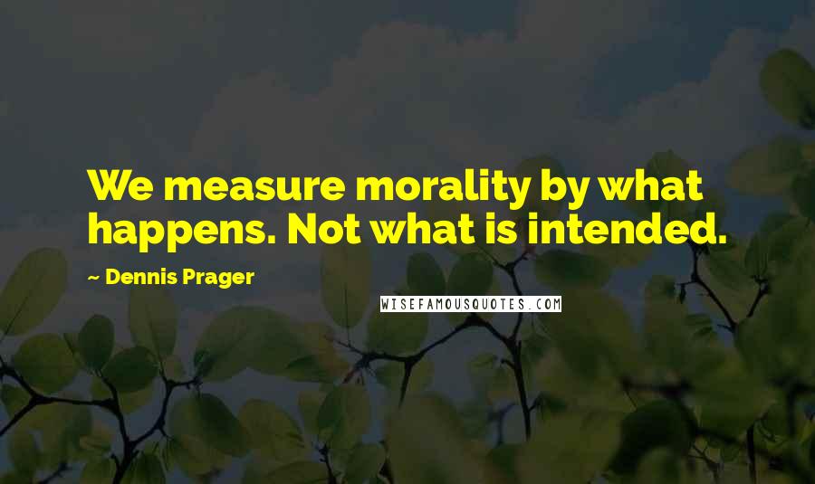 Dennis Prager Quotes: We measure morality by what happens. Not what is intended.