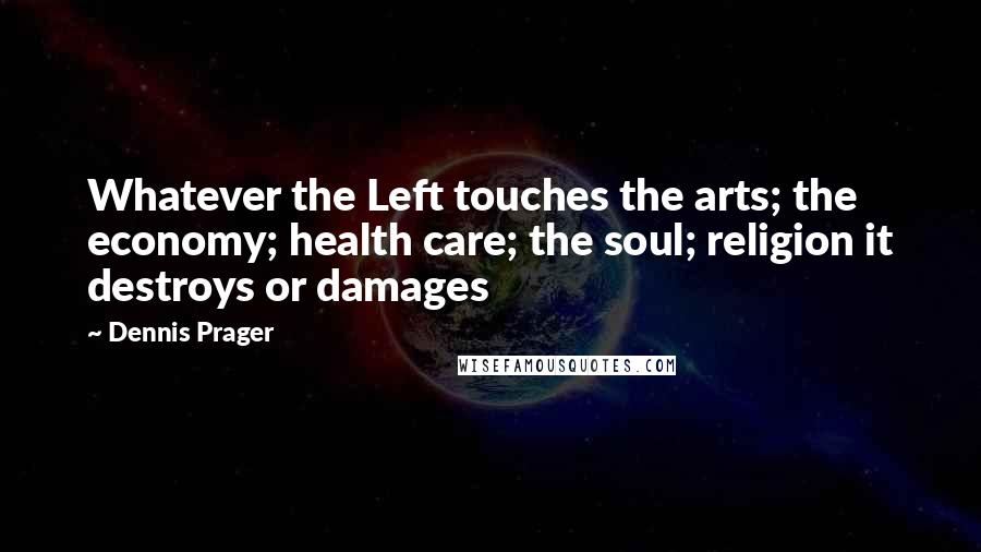 Dennis Prager Quotes: Whatever the Left touches the arts; the economy; health care; the soul; religion it destroys or damages