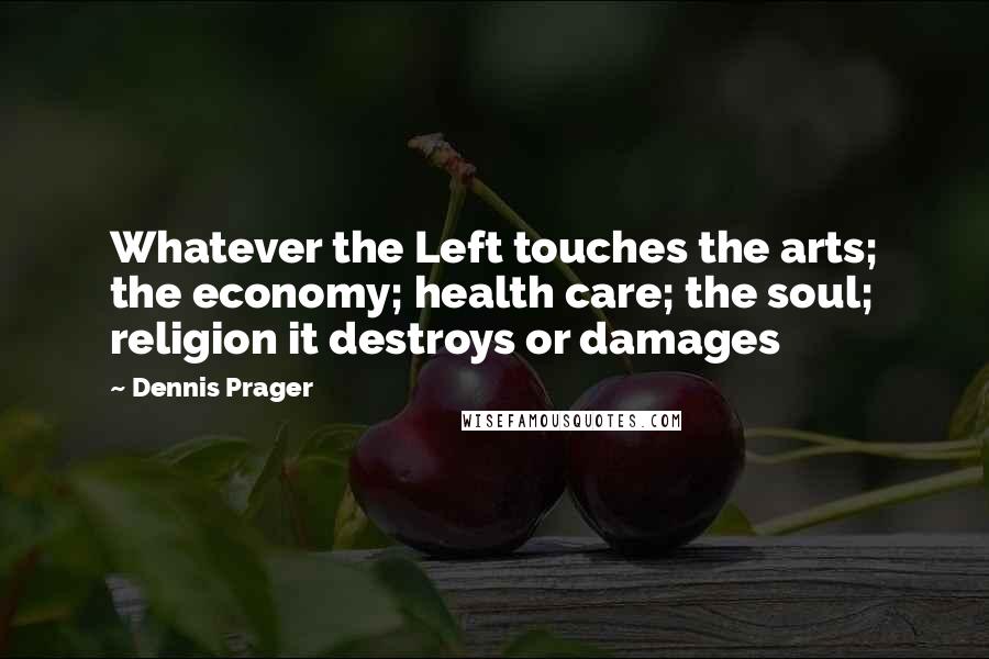 Dennis Prager Quotes: Whatever the Left touches the arts; the economy; health care; the soul; religion it destroys or damages