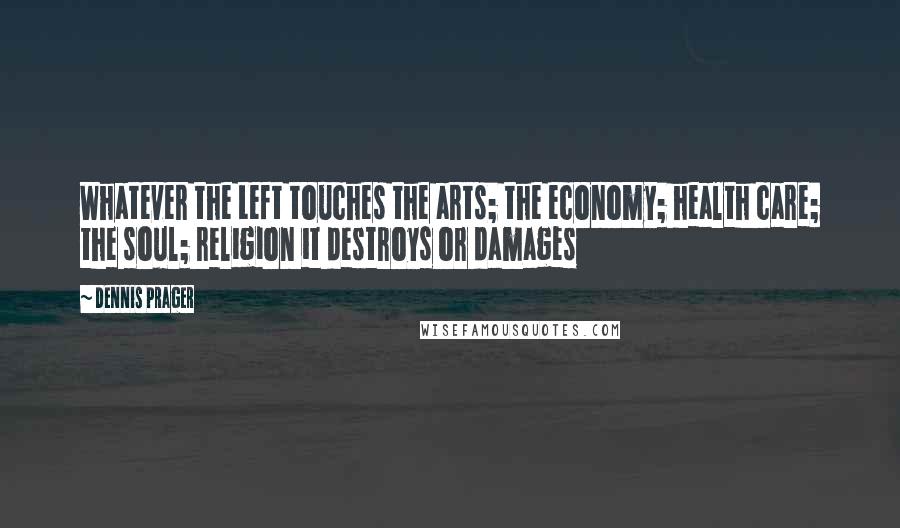 Dennis Prager Quotes: Whatever the Left touches the arts; the economy; health care; the soul; religion it destroys or damages