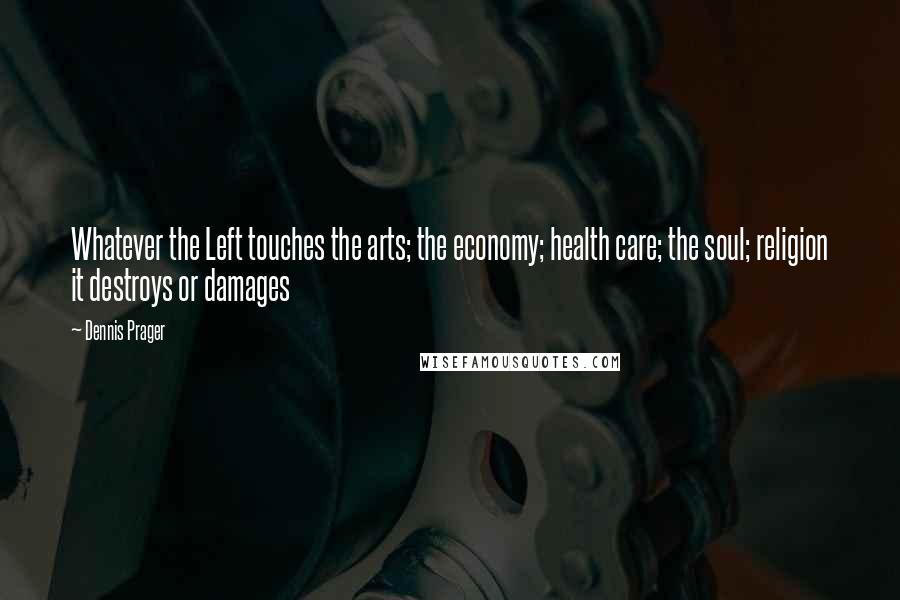 Dennis Prager Quotes: Whatever the Left touches the arts; the economy; health care; the soul; religion it destroys or damages