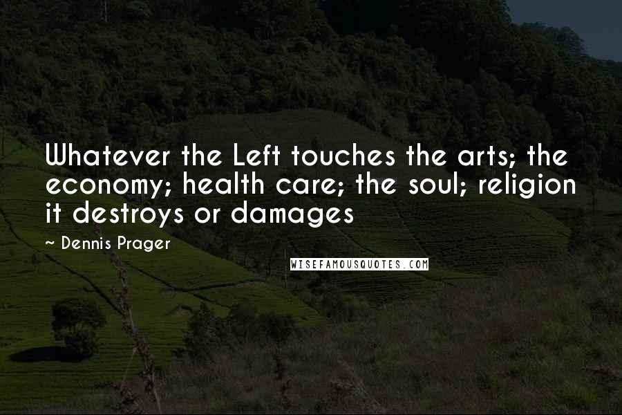 Dennis Prager Quotes: Whatever the Left touches the arts; the economy; health care; the soul; religion it destroys or damages