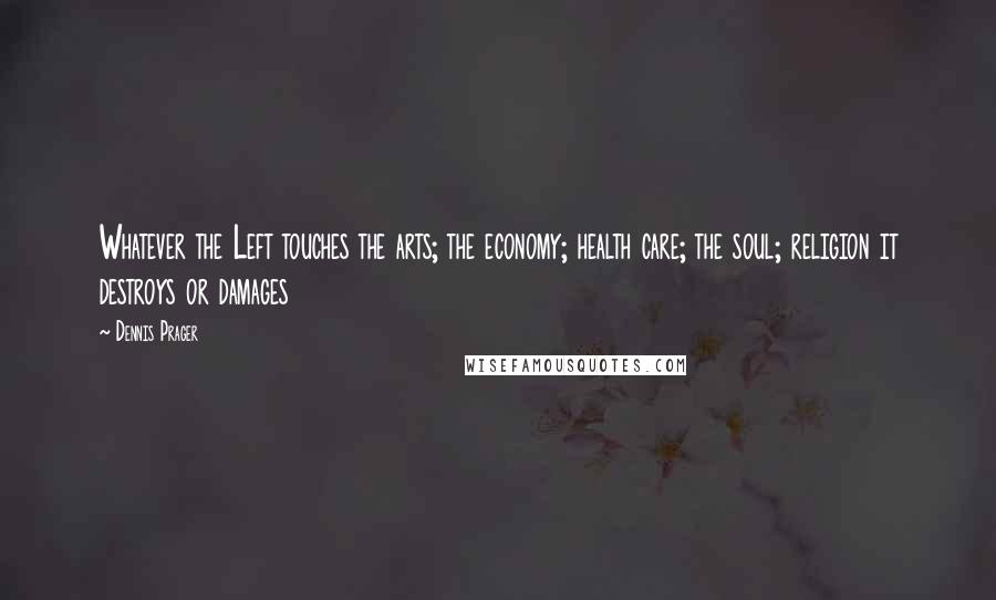 Dennis Prager Quotes: Whatever the Left touches the arts; the economy; health care; the soul; religion it destroys or damages