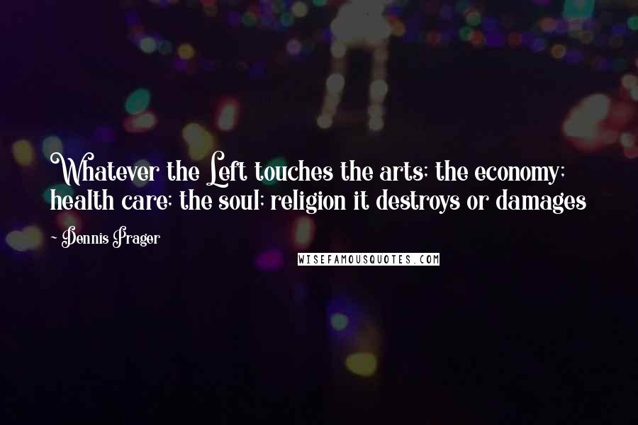 Dennis Prager Quotes: Whatever the Left touches the arts; the economy; health care; the soul; religion it destroys or damages