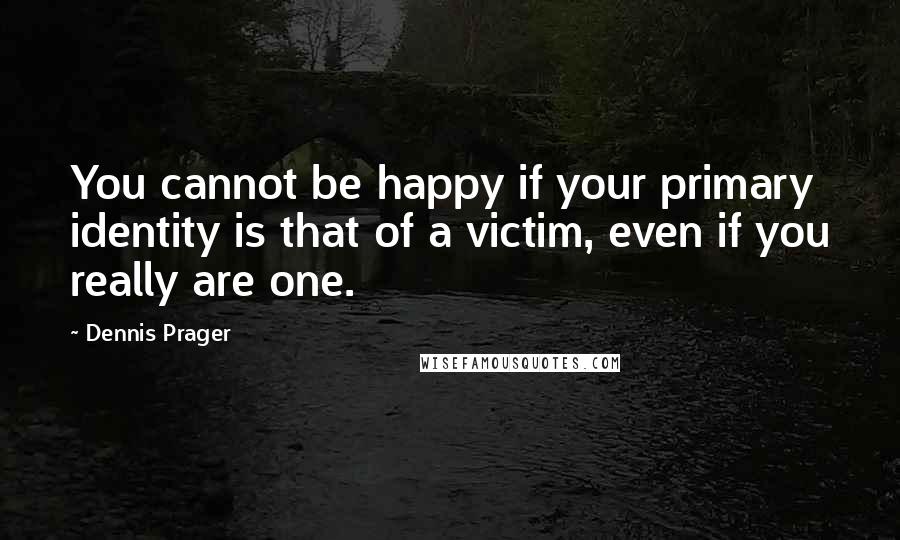 Dennis Prager Quotes: You cannot be happy if your primary identity is that of a victim, even if you really are one.