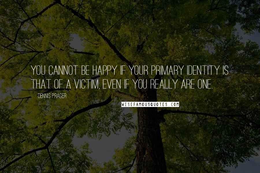Dennis Prager Quotes: You cannot be happy if your primary identity is that of a victim, even if you really are one.