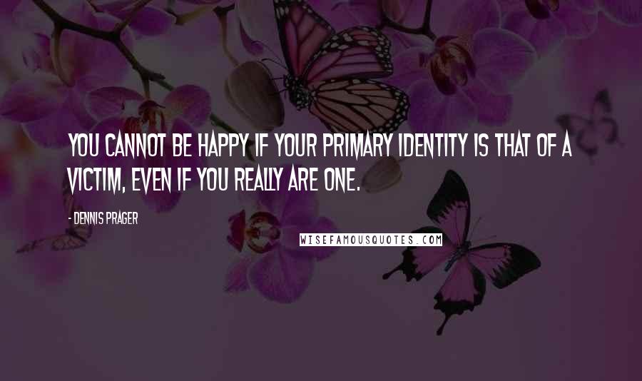 Dennis Prager Quotes: You cannot be happy if your primary identity is that of a victim, even if you really are one.