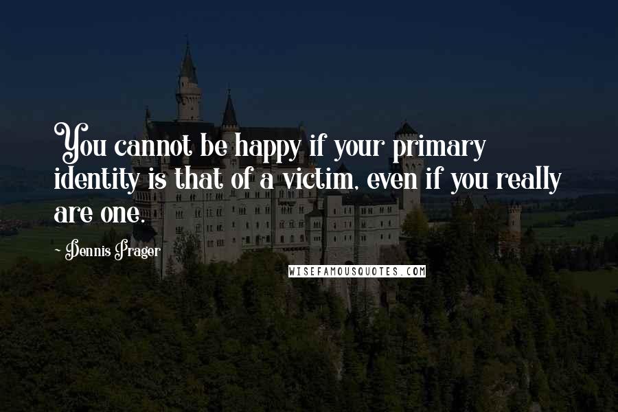 Dennis Prager Quotes: You cannot be happy if your primary identity is that of a victim, even if you really are one.