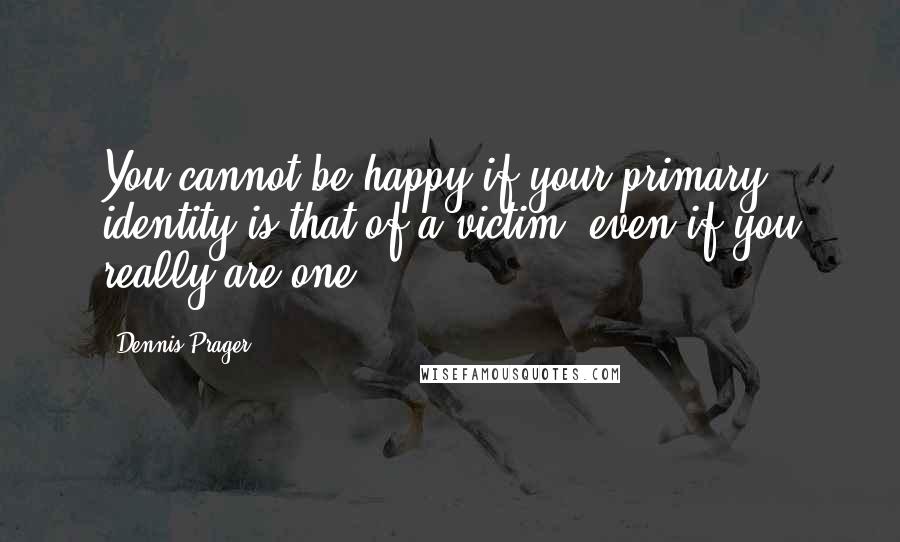 Dennis Prager Quotes: You cannot be happy if your primary identity is that of a victim, even if you really are one.