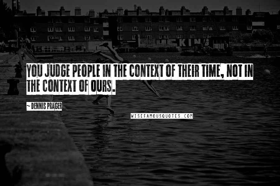 Dennis Prager Quotes: You judge people in the context of their time, not in the context of ours.