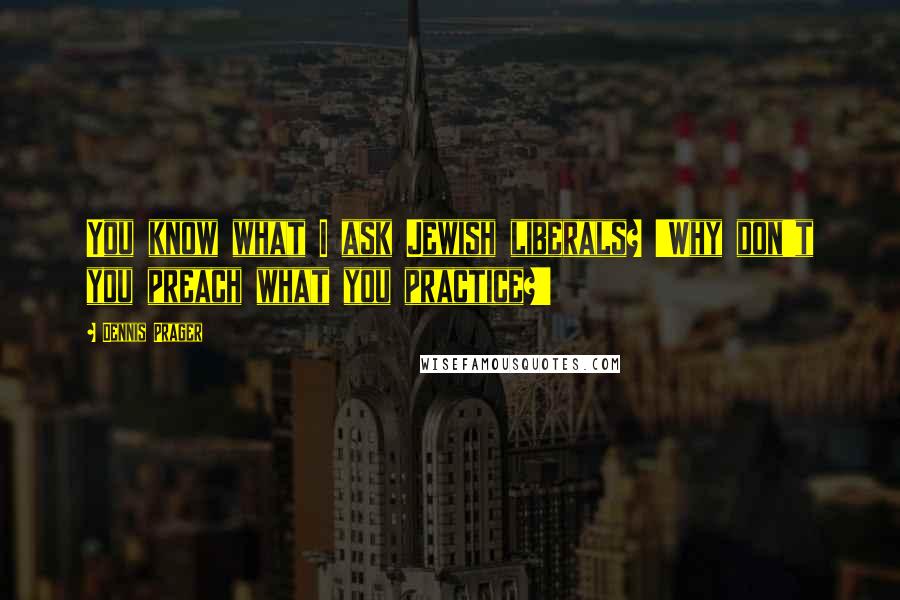 Dennis Prager Quotes: You know what I ask Jewish liberals? 'Why don't you preach what you practice?'