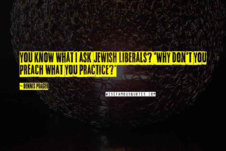 Dennis Prager Quotes: You know what I ask Jewish liberals? 'Why don't you preach what you practice?'