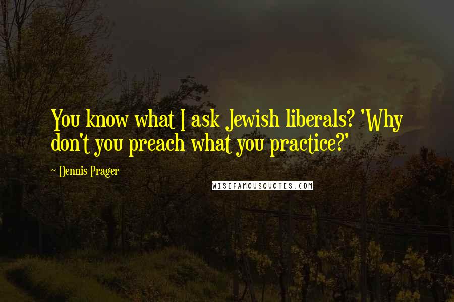 Dennis Prager Quotes: You know what I ask Jewish liberals? 'Why don't you preach what you practice?'