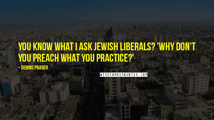 Dennis Prager Quotes: You know what I ask Jewish liberals? 'Why don't you preach what you practice?'