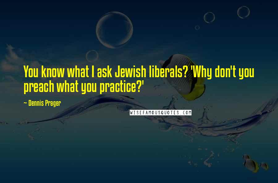 Dennis Prager Quotes: You know what I ask Jewish liberals? 'Why don't you preach what you practice?'