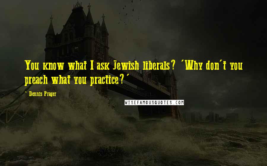 Dennis Prager Quotes: You know what I ask Jewish liberals? 'Why don't you preach what you practice?'