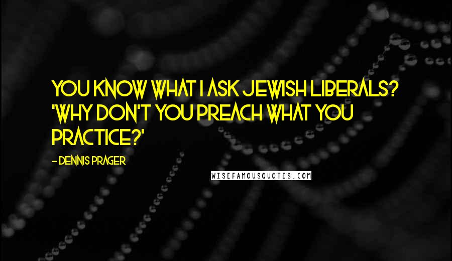 Dennis Prager Quotes: You know what I ask Jewish liberals? 'Why don't you preach what you practice?'