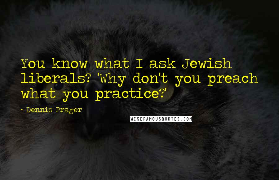 Dennis Prager Quotes: You know what I ask Jewish liberals? 'Why don't you preach what you practice?'