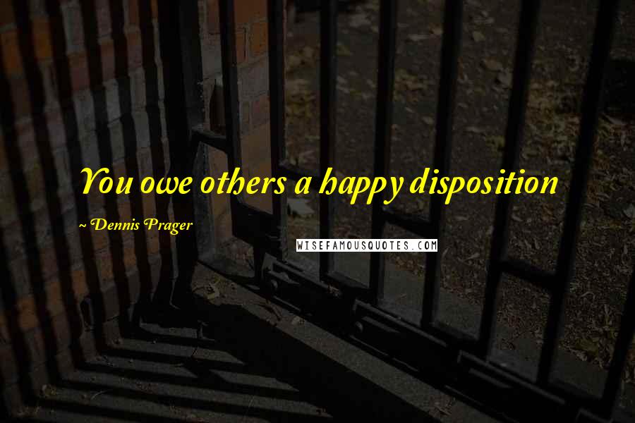 Dennis Prager Quotes: You owe others a happy disposition