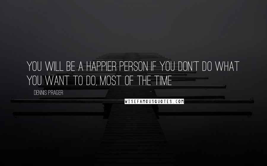 Dennis Prager Quotes: You will be a happier person if you don't do what you want to do, most of the time