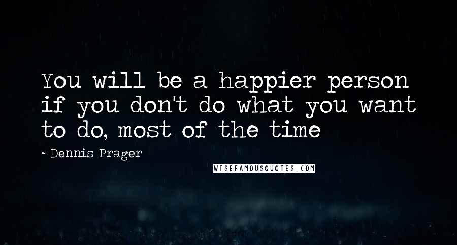 Dennis Prager Quotes: You will be a happier person if you don't do what you want to do, most of the time