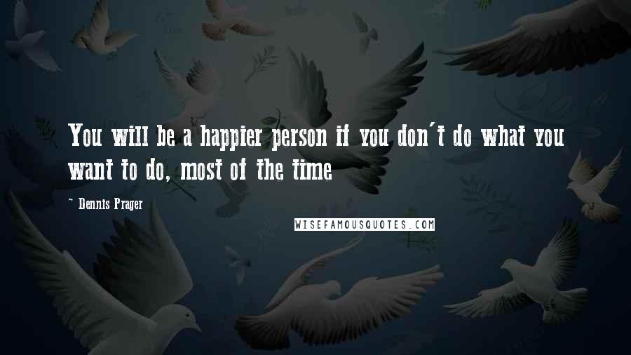 Dennis Prager Quotes: You will be a happier person if you don't do what you want to do, most of the time