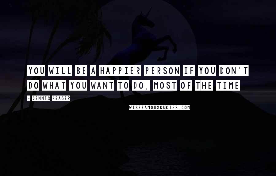 Dennis Prager Quotes: You will be a happier person if you don't do what you want to do, most of the time