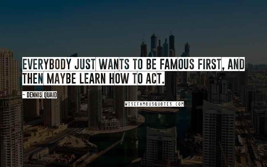 Dennis Quaid Quotes: Everybody just wants to be famous first, and then maybe learn how to act.