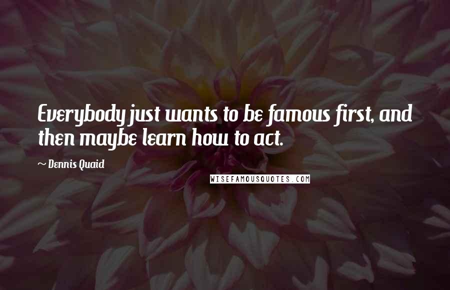 Dennis Quaid Quotes: Everybody just wants to be famous first, and then maybe learn how to act.