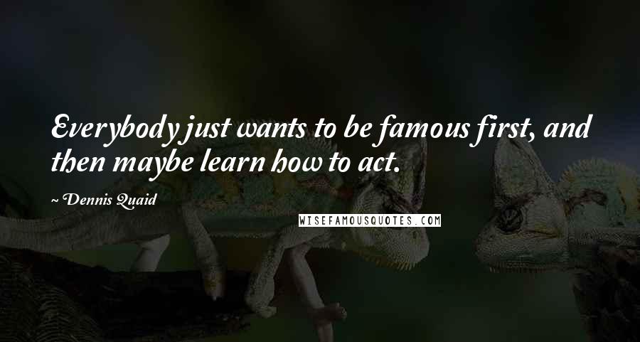 Dennis Quaid Quotes: Everybody just wants to be famous first, and then maybe learn how to act.