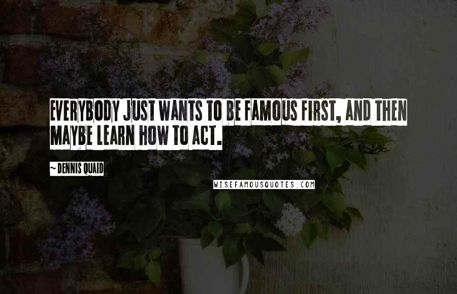 Dennis Quaid Quotes: Everybody just wants to be famous first, and then maybe learn how to act.