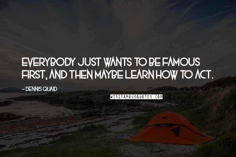 Dennis Quaid Quotes: Everybody just wants to be famous first, and then maybe learn how to act.