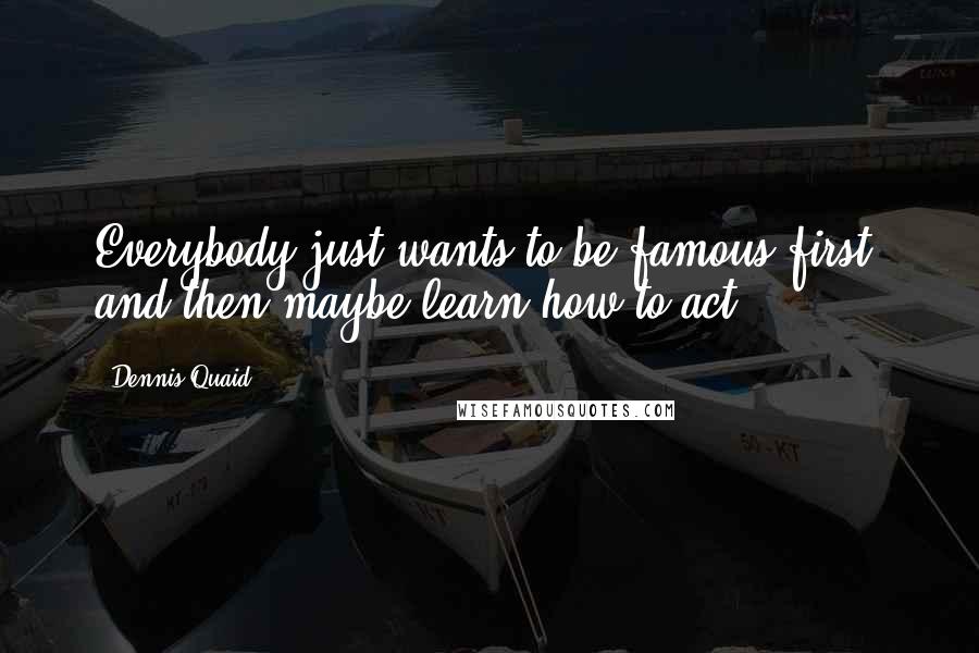 Dennis Quaid Quotes: Everybody just wants to be famous first, and then maybe learn how to act.