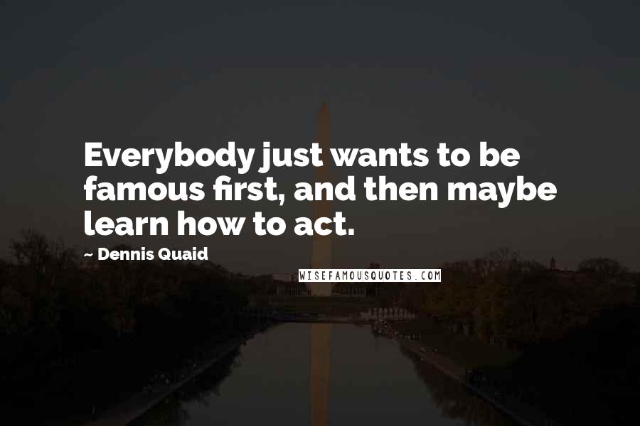 Dennis Quaid Quotes: Everybody just wants to be famous first, and then maybe learn how to act.