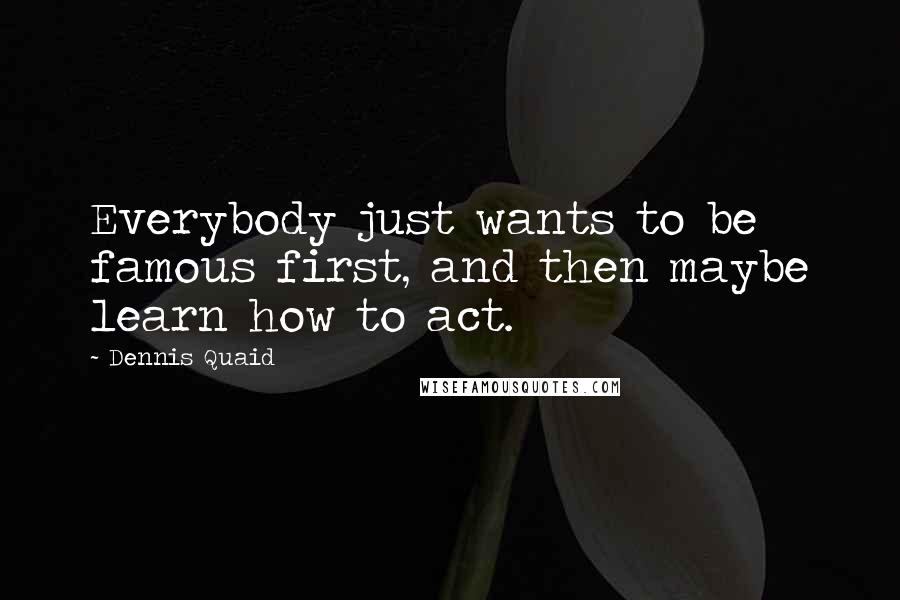 Dennis Quaid Quotes: Everybody just wants to be famous first, and then maybe learn how to act.