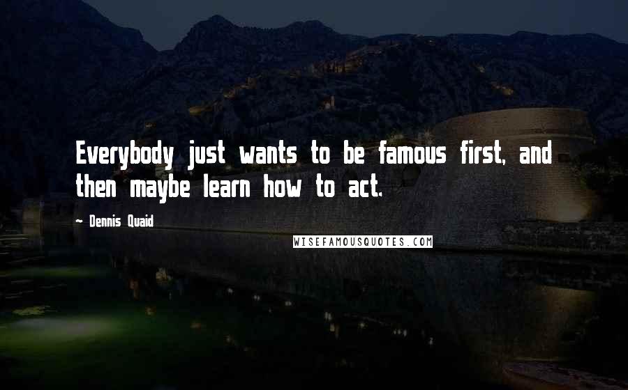 Dennis Quaid Quotes: Everybody just wants to be famous first, and then maybe learn how to act.