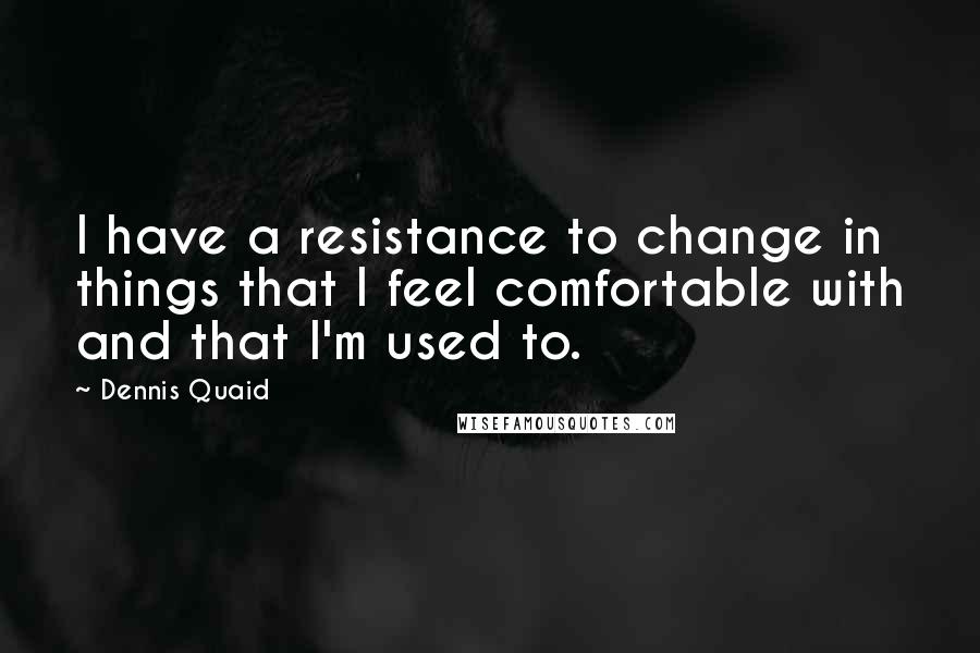 Dennis Quaid Quotes: I have a resistance to change in things that I feel comfortable with and that I'm used to.