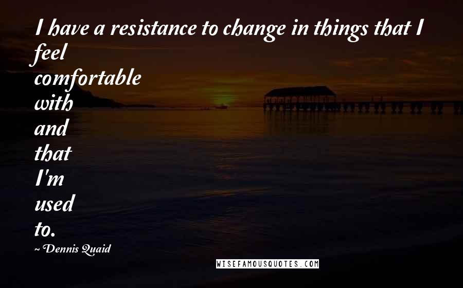 Dennis Quaid Quotes: I have a resistance to change in things that I feel comfortable with and that I'm used to.