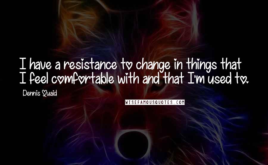 Dennis Quaid Quotes: I have a resistance to change in things that I feel comfortable with and that I'm used to.