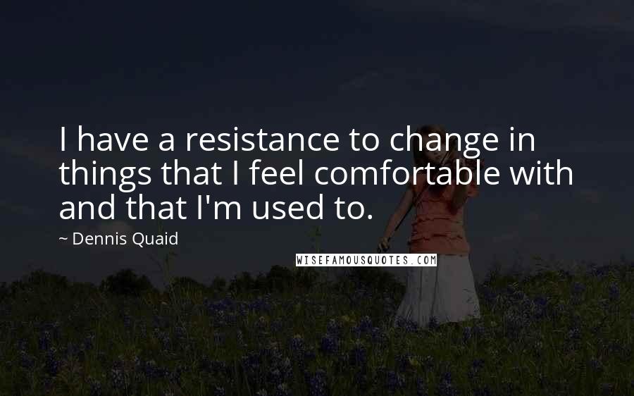 Dennis Quaid Quotes: I have a resistance to change in things that I feel comfortable with and that I'm used to.