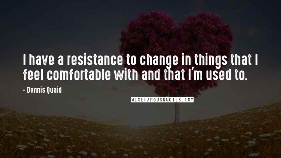 Dennis Quaid Quotes: I have a resistance to change in things that I feel comfortable with and that I'm used to.