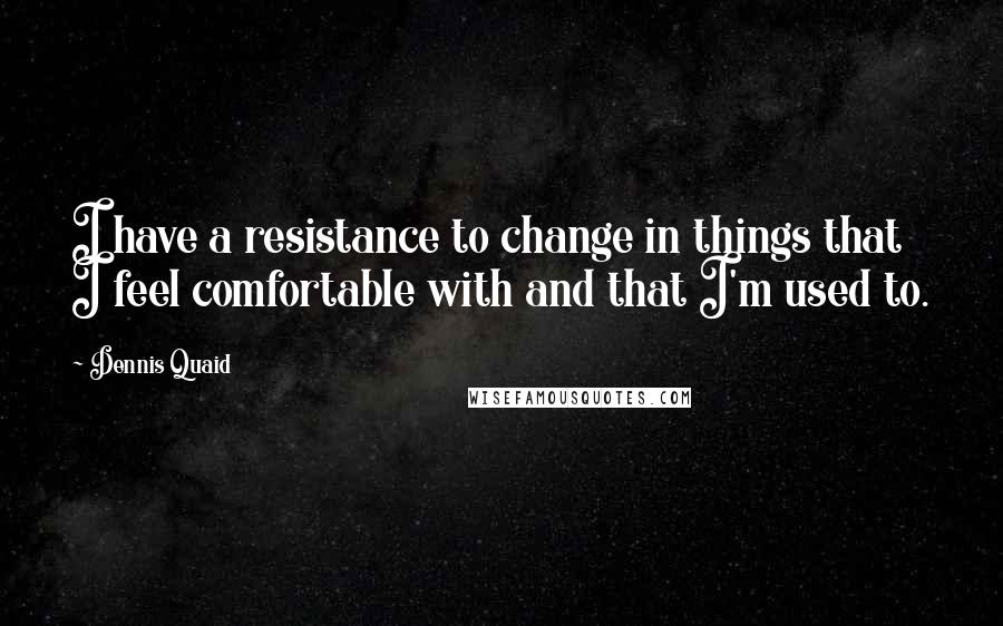 Dennis Quaid Quotes: I have a resistance to change in things that I feel comfortable with and that I'm used to.