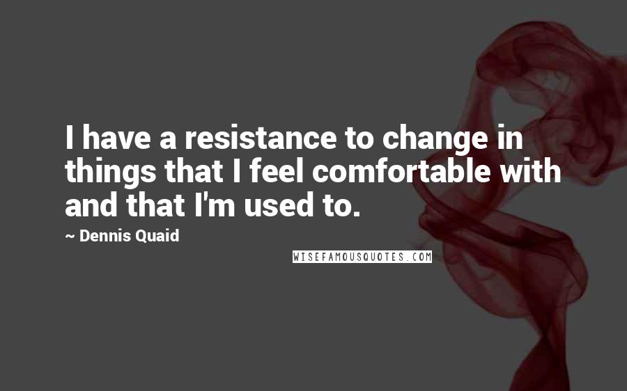 Dennis Quaid Quotes: I have a resistance to change in things that I feel comfortable with and that I'm used to.