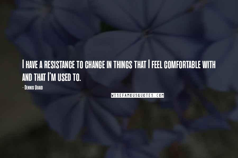 Dennis Quaid Quotes: I have a resistance to change in things that I feel comfortable with and that I'm used to.