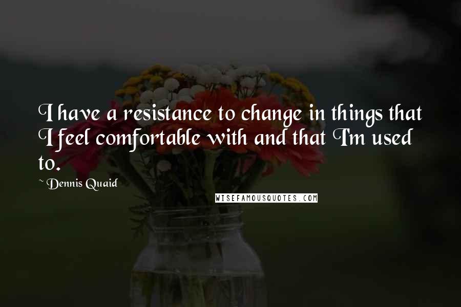 Dennis Quaid Quotes: I have a resistance to change in things that I feel comfortable with and that I'm used to.