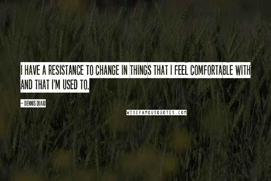 Dennis Quaid Quotes: I have a resistance to change in things that I feel comfortable with and that I'm used to.